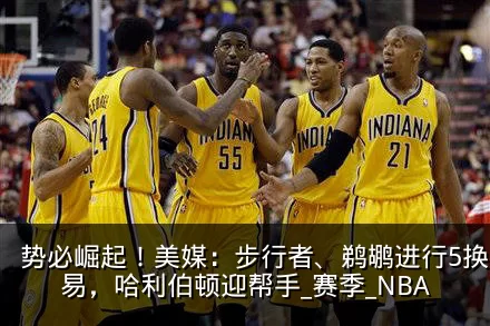 势必崛起!美媒:步行者、鹈鹕进行5换1交易,哈利伯顿迎帮手_赛季_NBA
